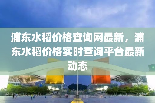 浦東水稻價格查詢網(wǎng)最新，浦東水稻價格實時查詢平臺最新動態(tài)