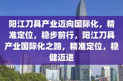 陽江刀具產(chǎn)業(yè)邁向國際化，精準定位，穩(wěn)步前行，陽江刀具產(chǎn)業(yè)國際化之路，精準定位，穩(wěn)健邁進