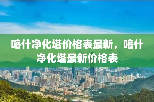 喀什凈化塔價格表最新，喀什凈化塔最新價格表