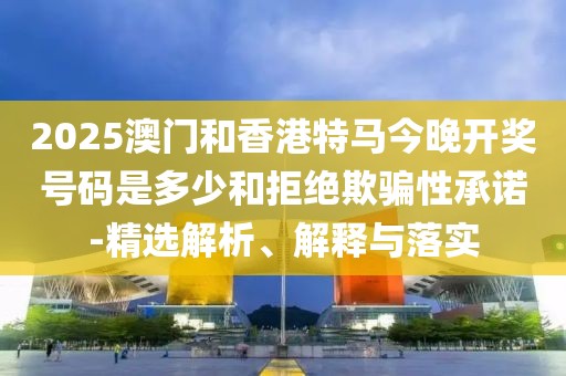 2025澳門和香港特馬今晚開獎號碼是多少和拒絕欺騙性承諾-精選解析、解釋與落實