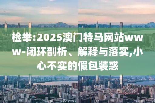 檢舉:2025澳門特馬網(wǎng)站www-閉環(huán)剖析、解釋與落實,小心不實的假包裝惑