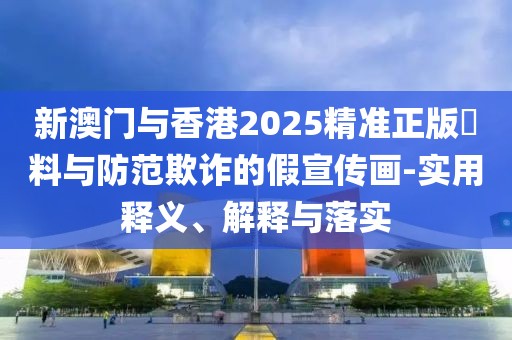 新澳門與香港2025精準(zhǔn)正版資料與防范欺詐的假宣傳畫-實用釋義、解釋與落實