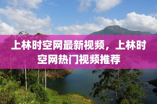 上林時空網(wǎng)最新視頻，上林時空網(wǎng)熱門視頻推薦