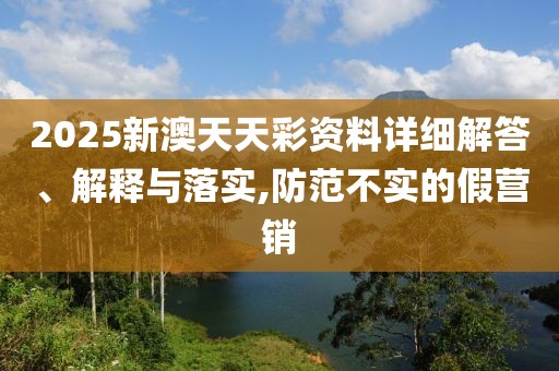 2025新澳天天彩資料詳細(xì)解答、解釋與落實(shí),防范不實(shí)的假營銷