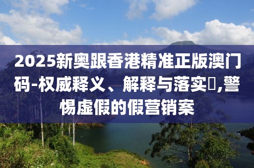 2025新奧跟香港精準(zhǔn)正版澳門碼-權(quán)威釋義、解釋與落實(shí)?,警惕虛假的假營銷案