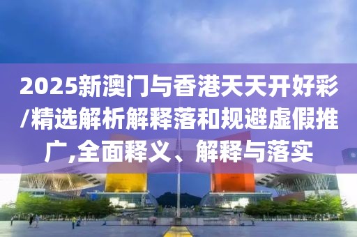 2025新澳門與香港天天開好彩/精選解析解釋落和規(guī)避虛假推廣,全面釋義、解釋與落實