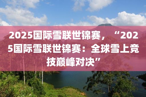 2025國(guó)際雪聯(lián)世錦賽，“2025國(guó)際雪聯(lián)世錦賽：全球雪上競(jìng)技巔峰對(duì)決”