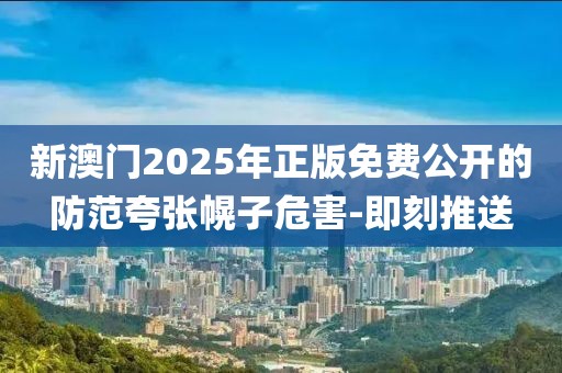 新澳門2025年正版免費公開的防范夸張幌子危害-即刻推送