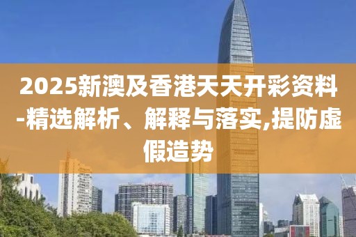 2025新澳及香港天天開彩資料-精選解析、解釋與落實(shí),提防虛假造勢