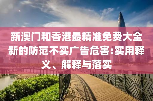 新澳門(mén)和香港最精準(zhǔn)免費(fèi)大全新的防范不實(shí)廣告危害:實(shí)用釋義、解釋與落實(shí)