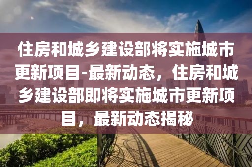 住房和城鄉(xiāng)建設(shè)部將實施城市更新項目-最新動態(tài)，住房和城鄉(xiāng)建設(shè)部即將實施城市更新項目，最新動態(tài)揭秘