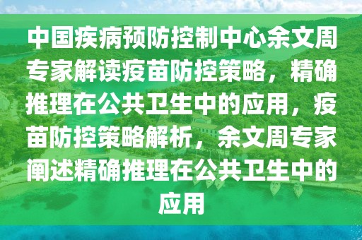 中國疾病預(yù)防控制中心余文周專家解讀疫苗防控策略，精確推理在公共衛(wèi)生中的應(yīng)用，疫苗防控策略解析，余文周專家闡述精確推理在公共衛(wèi)生中的應(yīng)用