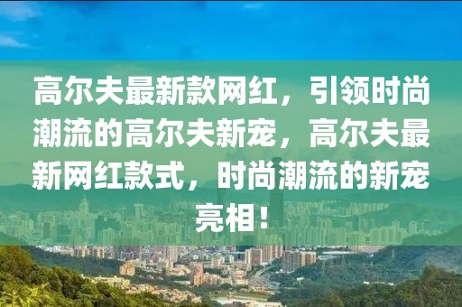 高爾夫最新款網(wǎng)紅，引領(lǐng)時(shí)尚潮流的高爾夫新寵，高爾夫最新網(wǎng)紅款式，時(shí)尚潮流的新寵亮相！