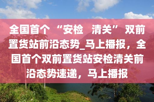 全國(guó)首個(gè) “安檢   清關(guān)” 雙前置貨站前沿態(tài)勢(shì)_馬上播報(bào)，全國(guó)首個(gè)雙前置貨站安檢清關(guān)前沿態(tài)勢(shì)速遞，馬上播報(bào)