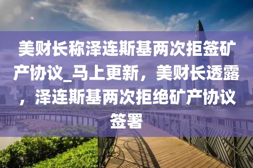 美財長稱澤連斯基兩次拒簽礦產(chǎn)協(xié)議_馬上更新，美財長透露，澤連斯基兩次拒絕礦產(chǎn)協(xié)議簽署