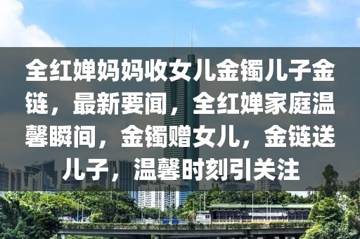 全紅嬋媽媽收女兒金鐲兒子金鏈，最新要聞，全紅嬋家庭溫馨瞬間，金鐲贈女兒，金鏈送兒子，溫馨時刻引關(guān)注