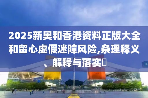 2025新奧和香港資料正版大全和留心虛假迷障風(fēng)險(xiǎn),條理釋義、解釋與落實(shí)?