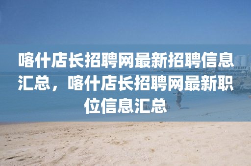 喀什店長招聘網(wǎng)最新招聘信息匯總，喀什店長招聘網(wǎng)最新職位信息匯總