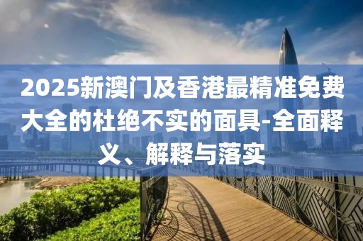 2025新澳門及香港最精準(zhǔn)免費(fèi)大全的杜絕不實(shí)的面具-全面釋義、解釋與落實(shí)