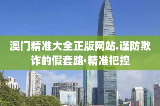 澳門精準(zhǔn)大全正版網(wǎng)站.謹(jǐn)防欺詐的假套路·精準(zhǔn)把控