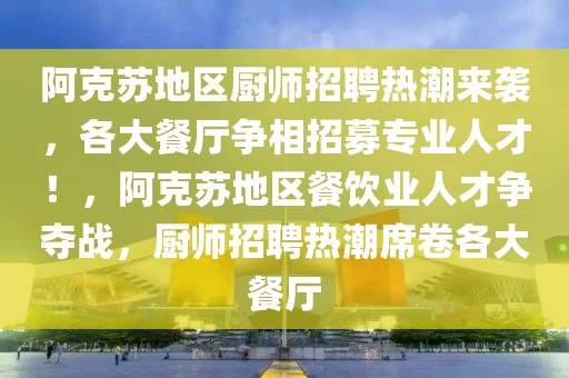 阿克蘇地區(qū)廚師招聘熱潮來襲，各大餐廳爭(zhēng)相招募專業(yè)人才！，阿克蘇地區(qū)餐飲業(yè)人才爭(zhēng)奪戰(zhàn)，廚師招聘熱潮席卷各大餐廳