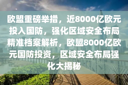歐盟重磅舉措，近8000億歐元投入國(guó)防，強(qiáng)化區(qū)域安全布局精準(zhǔn)檔案解析，歐盟8000億歐元國(guó)防投資，區(qū)域安全布局強(qiáng)化大揭秘