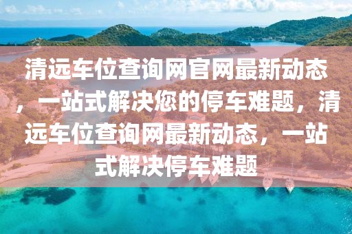 清遠車位查詢網(wǎng)官網(wǎng)最新動態(tài)，一站式解決您的停車難題，清遠車位查詢網(wǎng)最新動態(tài)，一站式解決停車難題