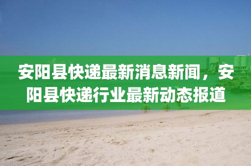安陽(yáng)縣快遞最新消息新聞，安陽(yáng)縣快遞行業(yè)最新動(dòng)態(tài)報(bào)道