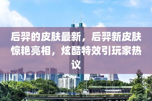 后羿的皮膚最新，后羿新皮膚驚艷亮相，炫酷特效引玩家熱議
