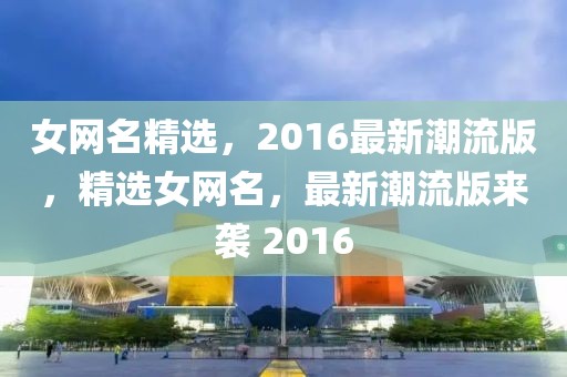 女網(wǎng)名精選，2016最新潮流版，精選女網(wǎng)名，最新潮流版來(lái)襲 2016