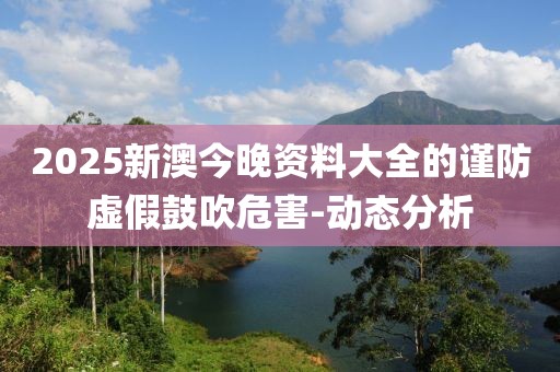 2025新澳今晚資料大全的謹(jǐn)防虛假鼓吹危害-動(dòng)態(tài)分析