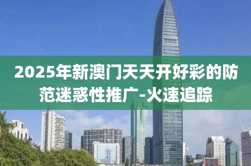 2025年新澳門天天開好彩的防范迷惑性推廣-火速追蹤
