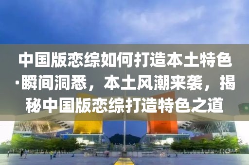 中國版戀綜如何打造本土特色·瞬間洞悉，本土風(fēng)潮來襲，揭秘中國版戀綜打造特色之道