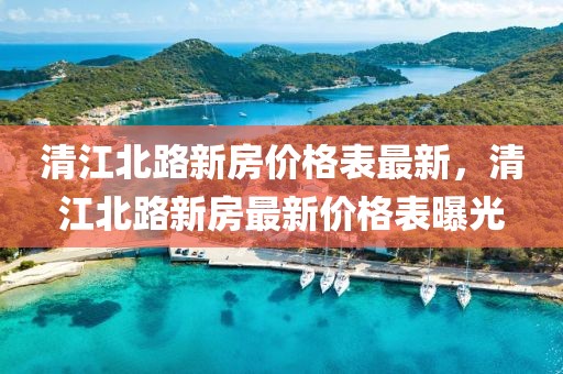 清江北路新房?jī)r(jià)格表最新，清江北路新房最新價(jià)格表曝光