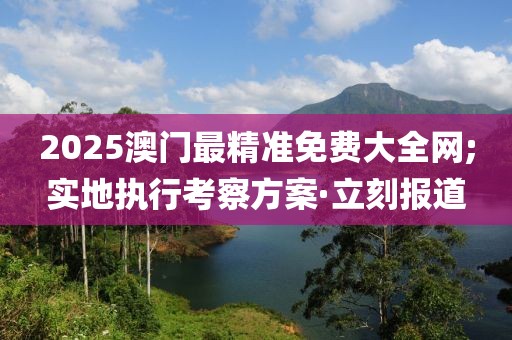 2025澳門最精準(zhǔn)免費大全網(wǎng);實地執(zhí)行考察方案·立刻報道