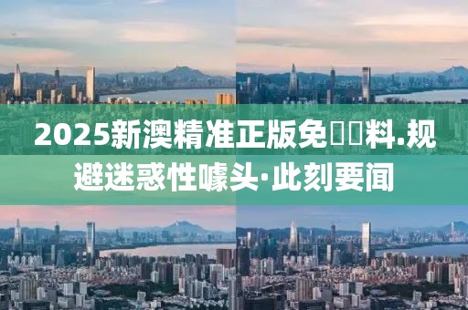 2025新澳精準(zhǔn)正版免費(fèi)資料.規(guī)避迷惑性噱頭·此刻要聞
