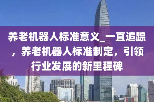 養(yǎng)老機器人標準意義_一直追蹤，養(yǎng)老機器人標準制定，引領行業(yè)發(fā)展的新里程碑