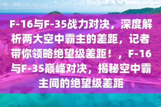 F-16與F-35戰(zhàn)力對決，深度解析兩大空中霸主的差距，記者帶你領(lǐng)略絕望級差距！，F(xiàn)-16與F-35巔峰對決，揭秘空中霸主間的絕望級差距