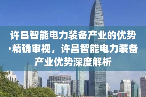 許昌智能電力裝備產(chǎn)業(yè)的優(yōu)勢·精確審視，許昌智能電力裝備產(chǎn)業(yè)優(yōu)勢深度解析