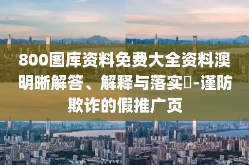 800圖庫資料免費(fèi)大全資料澳明晰解答、解釋與落實(shí)?-謹(jǐn)防欺詐的假推廣頁