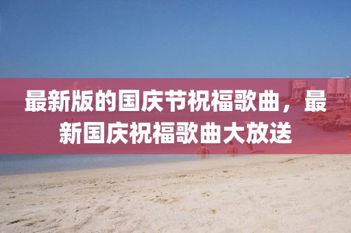 最新版的國慶節(jié)祝福歌曲，最新國慶祝福歌曲大放送