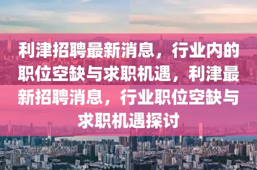 利津招聘最新消息，行業(yè)內的職位空缺與求職機遇，利津最新招聘消息，行業(yè)職位空缺與求職機遇探討
