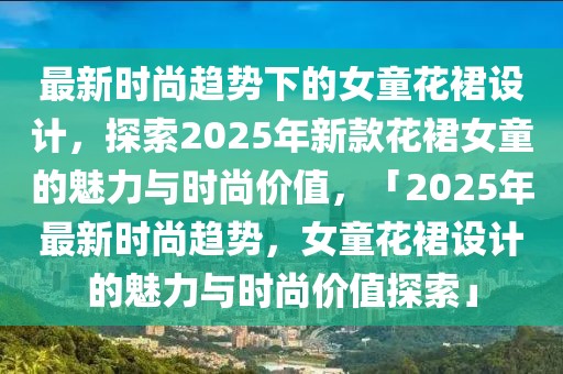 最新時(shí)尚趨勢下的女童花裙設(shè)計(jì)，探索2025年新款花裙女童的魅力與時(shí)尚價(jià)值，「2025年最新時(shí)尚趨勢，女童花裙設(shè)計(jì)的魅力與時(shí)尚價(jià)值探索」
