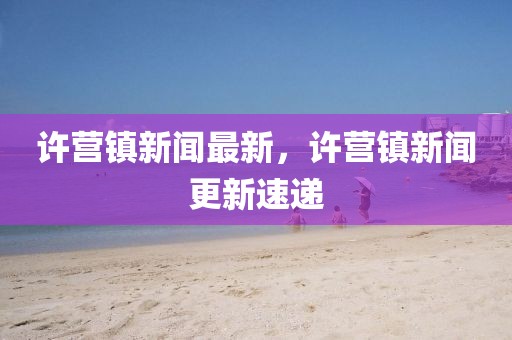 許營(yíng)鎮(zhèn)新聞最新，許營(yíng)鎮(zhèn)新聞更新速遞