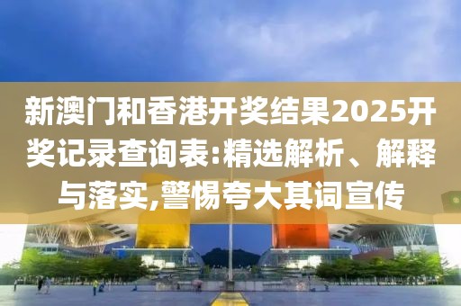 新澳門和香港開獎結(jié)果2025開獎記錄查詢表:精選解析、解釋與落實,警惕夸大其詞宣傳