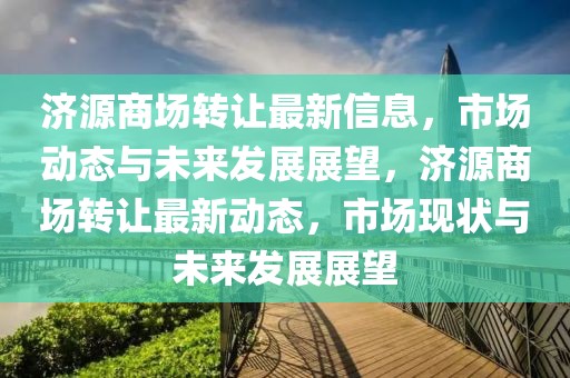 濟(jì)源商場(chǎng)轉(zhuǎn)讓最新信息，市場(chǎng)動(dòng)態(tài)與未來發(fā)展展望，濟(jì)源商場(chǎng)轉(zhuǎn)讓最新動(dòng)態(tài)，市場(chǎng)現(xiàn)狀與未來發(fā)展展望