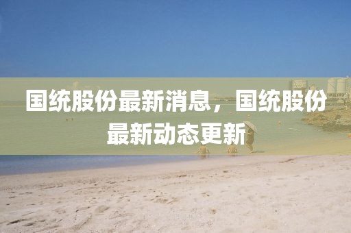 國統股份最新消息，國統股份最新動態(tài)更新