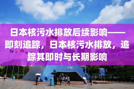 日本核污水排放后續(xù)影響——即刻追蹤，日本核污水排放，追蹤其即時(shí)與長(zhǎng)期影響