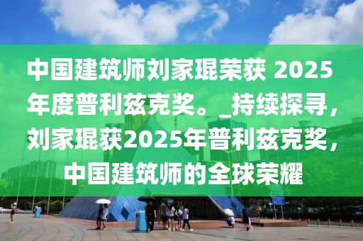 中國建筑師劉家琨榮獲 2025 年度普利茲克獎(jiǎng)。_持續(xù)探尋，劉家琨獲2025年普利茲克獎(jiǎng)，中國建筑師的全球榮耀