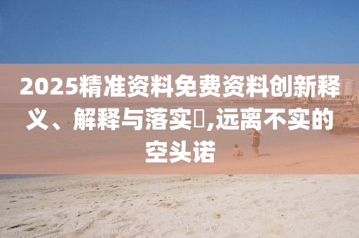 2025精準(zhǔn)資料免費(fèi)資料創(chuàng)新釋義、解釋與落實(shí)?,遠(yuǎn)離不實(shí)的空頭諾